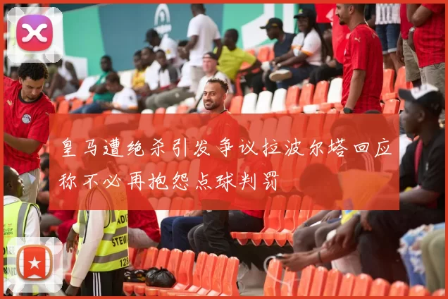 皇马遭绝杀引发争议拉波尔塔回应称不必再抱怨点球判罚