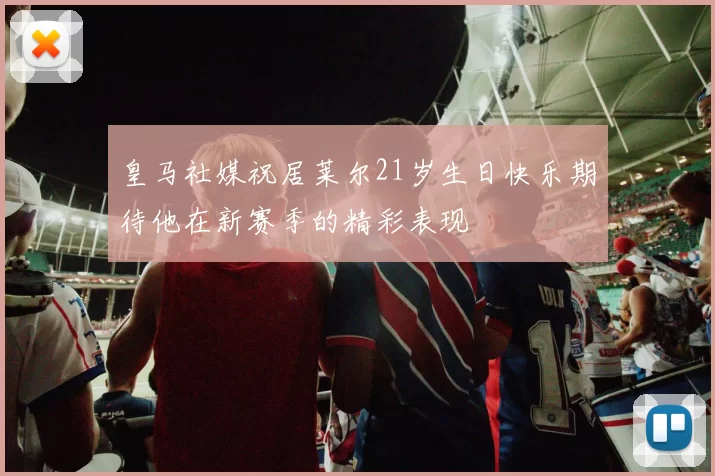 皇马社媒祝居莱尔21岁生日快乐期待他在新赛季的精彩表现