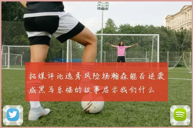 拓媒评论选秀风险杨瀚森能否逆袭成黑马乐福的故事启示我们什么