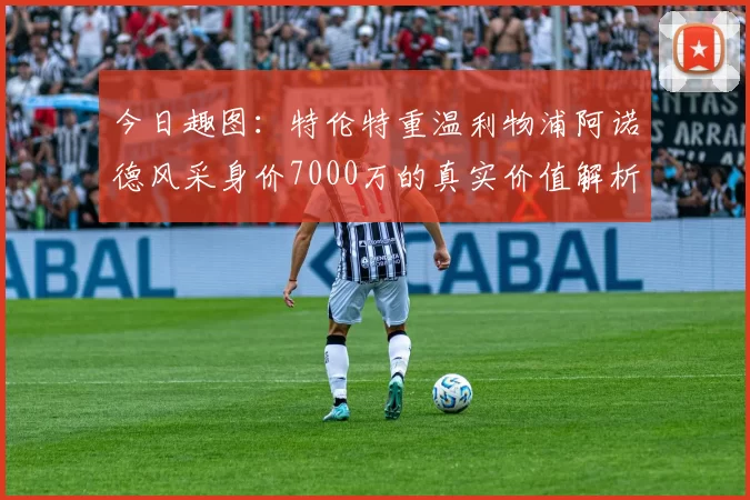 今日趣图：特伦特重温利物浦阿诺德风采身价7000万的真实价值解析