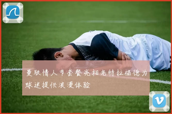 曼联情人节套餐亮相老特拉福德为球迷提供浪漫体验