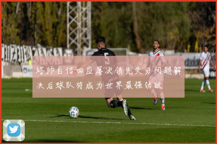 塔帅自信回应屡次领先失分问题解决后球队将成为世界最强劲敌