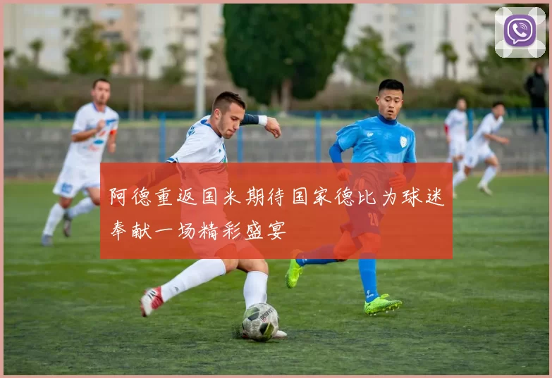 阿德重返国米期待国家德比为球迷奉献一场精彩盛宴