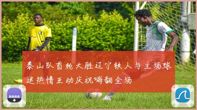 泰山队首轮大胜辽宁铁人与主场球迷热情互动庆祝嗨翻全场