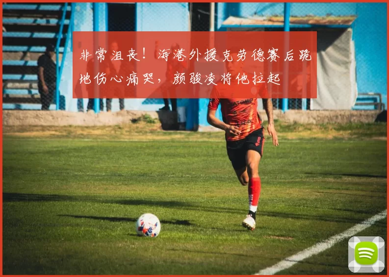 非常沮丧！海港外援克劳德赛后跪地伤心痛哭，颜骏凌将他拉起
