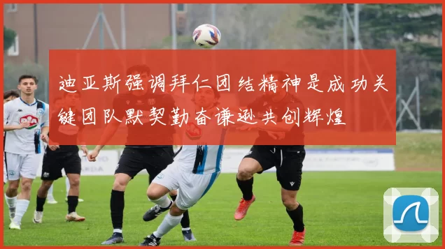 迪亚斯强调拜仁团结精神是成功关键团队默契勤奋谦逊共创辉煌