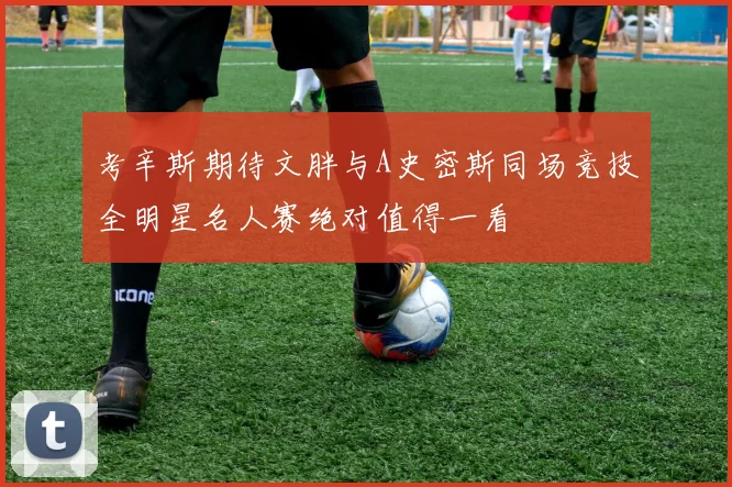 考辛斯期待文胖与A史密斯同场竞技全明星名人赛绝对值得一看