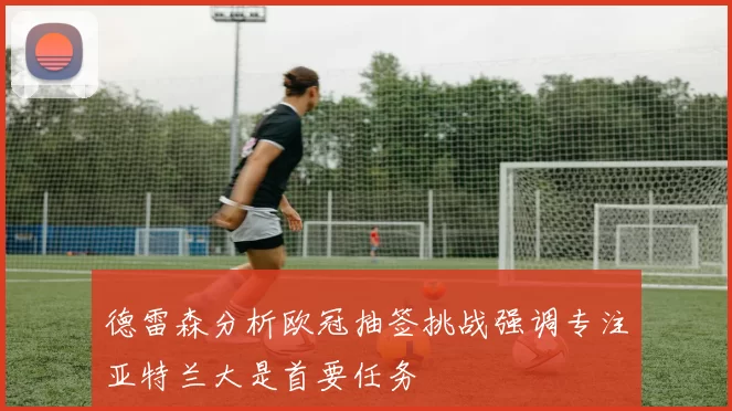 德雷森分析欧冠抽签挑战强调专注亚特兰大是首要任务