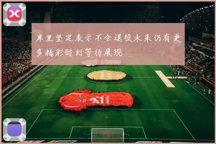 库里坚定表示不会退役未来仍有更多精彩时刻等待展现
