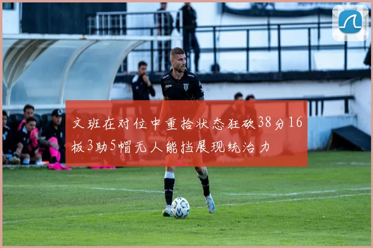 文班在对位中重拾状态狂砍38分16板3助5帽无人能挡展现统治力