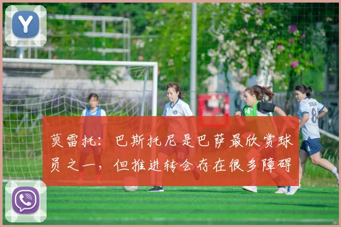 莫雷托：巴斯托尼是巴萨最欣赏球员之一，但推进转会存在很多障碍