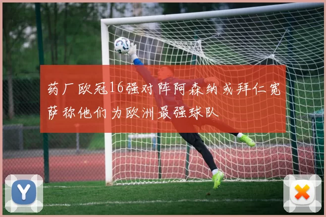 药厂欧冠16强对阵阿森纳或拜仁宽萨称他们为欧洲最强球队