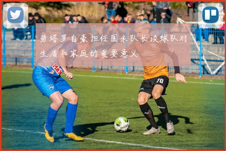 劳塔罗自豪担任国米队长谈球队对生活和家庭的重要意义